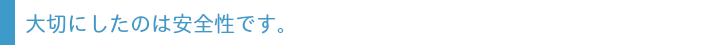 大切にしたのは安全性です。